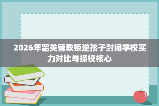 2026年韶关管教叛逆孩子封闭学校实力对比与择校核心