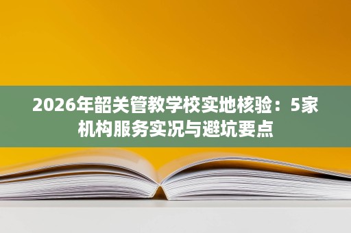 2026年韶关管教学校实地核验:5家机构服务实况与避坑要点 2026年韶关管教学校实地核验:5家机构服务实况与避坑要点