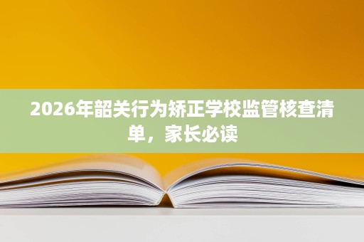 2026年韶关行为矫正学校监管核查清单,家长必读 2026年韶关行为矫正学校监管核查清单,家长必读