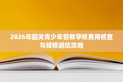 2026年韶关青少年管教学校费用核查与择校避坑攻略 2026年韶关青少年管教学校费用核查与择校避坑攻略