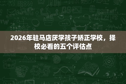 2026年驻马店厌学孩子矫正学校,择校必看的五个评估点 2026年驻马店厌学孩子矫正学校,择校必看的五个评估点