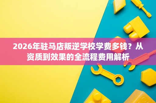 2026年驻马店叛逆学校学费多钱？从资质到效果的全流程费用解析