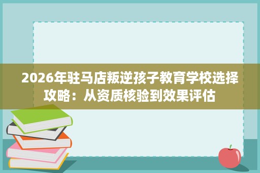 2026年驻马店叛逆孩子教育学校选择攻略：从资质核验到效果评估