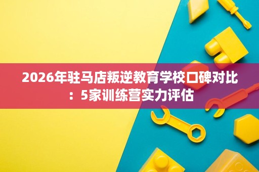 2026年驻马店叛逆教育学校口碑对比：5家训练营实力评估