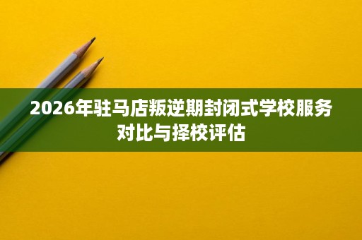 2026年驻马店叛逆期封闭式学校服务对比与择校评估 2026年驻马店叛逆期封闭式学校服务对比与择校评估
