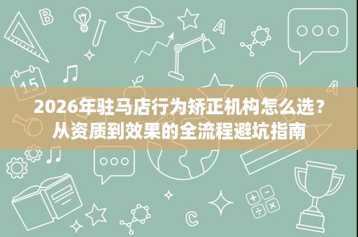 2026年驻马店行为矫正机构怎么选?从资质到效果的全流程避坑指南 2026年驻马店行为矫正机构怎么选?从资质到效果的全流程避坑指南