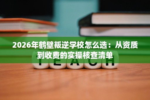 2026年鹤壁叛逆学校怎么选:从资质到收费的实操核查清单 2026年鹤壁叛逆学校怎么选:从资质到收费的实操核查清单