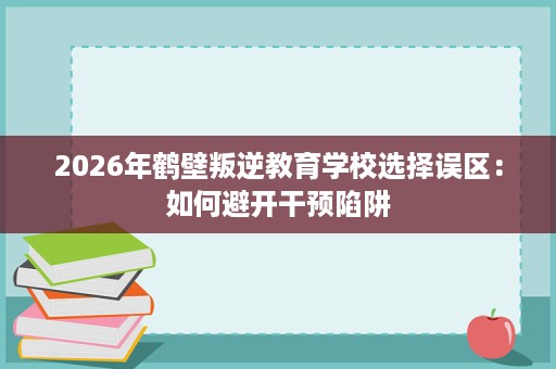 2026年鹤壁叛逆教育学校选择误区:如何避开干预陷阱 2026年鹤壁叛逆教育学校选择误区:如何避开干预陷阱