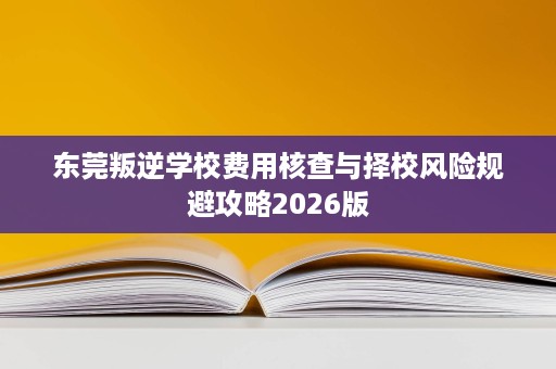 东莞叛逆学校费用核查与择校风险规避攻略2026版 东莞叛逆学校费用核查与择校风险规避攻略2026版