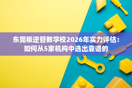 东莞叛逆管教学校2026年实力评估:如何从5家机构中选出靠谱的 东莞叛逆管教学校2026年实力评估:如何从5家机构中选出靠谱的