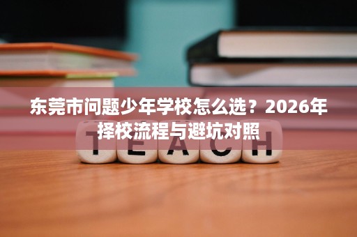 东莞市问题少年学校怎么选?2026年择校流程与避坑对照 东莞市问题少年学校怎么选?2026年择校流程与避坑对照