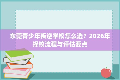 东莞青少年叛逆学校怎么选?2026年择校流程与评估要点 东莞青少年叛逆学校怎么选?2026年择校流程与评估要点