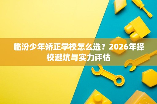 临汾少年矫正学校怎么选?2026年择校避坑与实力评估 临汾少年矫正学校怎么选?2026年择校避坑与实力评估