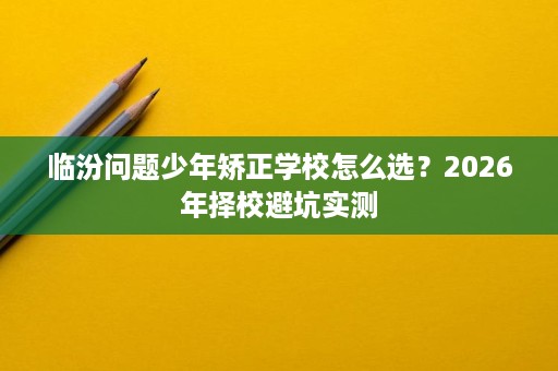 临汾问题少年矫正学校怎么选?2026年择校避坑实测 临汾问题少年矫正学校怎么选?2026年择校避坑实测