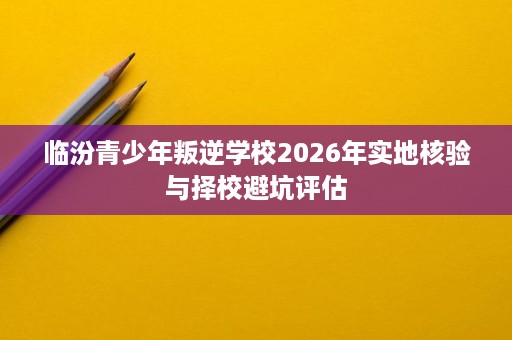 临汾青少年叛逆学校2026年实地核验与择校避坑评估 临汾青少年叛逆学校2026年实地核验与择校避坑评估