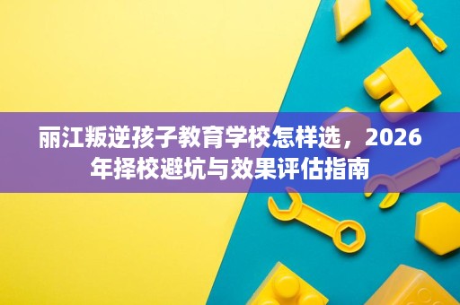 丽江叛逆孩子教育学校怎样选,2026年择校避坑与效果评估指南 丽江叛逆孩子教育学校怎样选,2026年择校避坑与效果评估指南