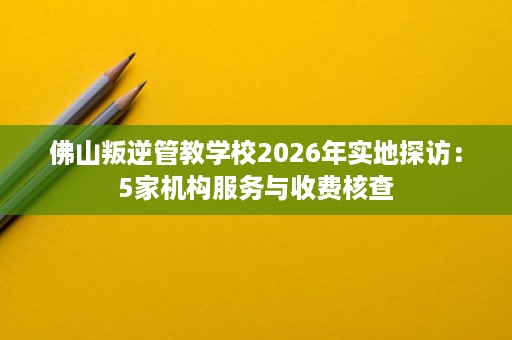 佛山叛逆管教学校2026年实地探访:5家机构服务与收费核查 佛山叛逆管教学校2026年实地探访:5家机构服务与收费核查