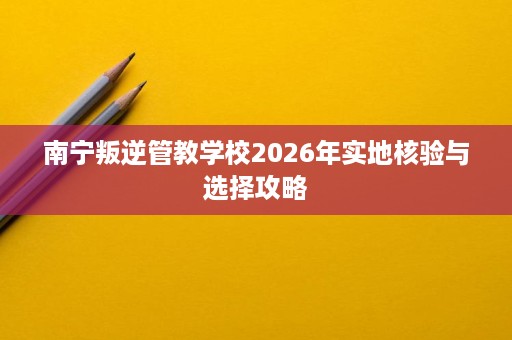 南宁叛逆管教学校2026年实地核验与选择攻略 南宁叛逆管教学校2026年实地核验与选择攻略