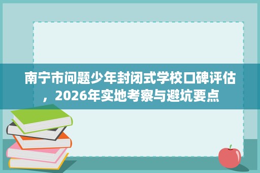 南宁市问题少年封闭式学校口碑评估，2026年实地考察与避坑要点