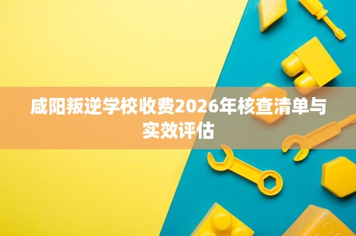 咸阳叛逆学校收费2026年核查清单与实效评估 咸阳叛逆学校收费2026年核查清单与实效评估