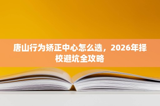 唐山行为矫正中心怎么选,2026年择校避坑全攻略 唐山行为矫正中心怎么选,2026年择校避坑全攻略
