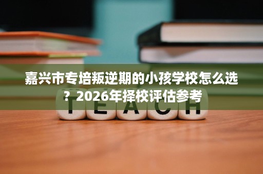 嘉兴市专培叛逆期的小孩学校怎么选?2026年择校评估参考 嘉兴市专培叛逆期的小孩学校怎么选?2026年择校评估参考