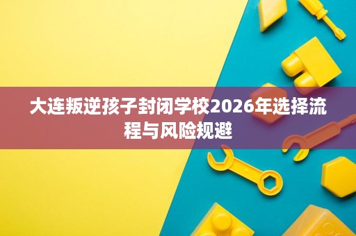 大连叛逆孩子封闭学校2026年选择流程与风险规避 大连叛逆孩子封闭学校2026年选择流程与风险规避
