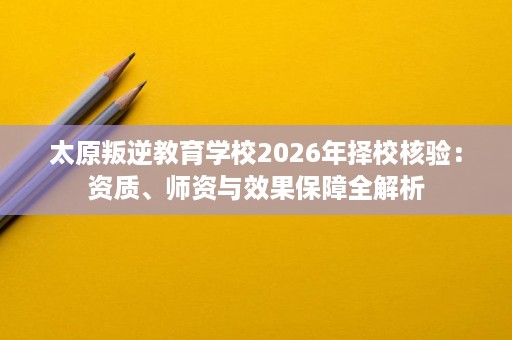 太原叛逆教育学校2026年择校核验:资质、师资与效果保障全解析 太原叛逆教育学校2026年择校核验:资质、师资与效果保障全解析