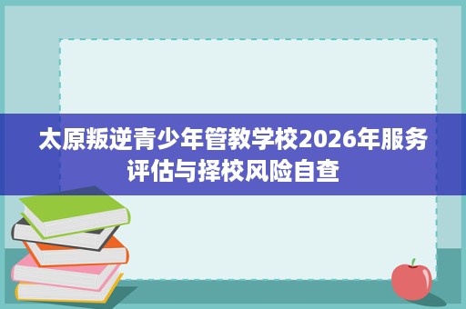 太原叛逆青少年管教学校2026年服务评估与择校风险自查 太原叛逆青少年管教学校2026年服务评估与择校风险自查