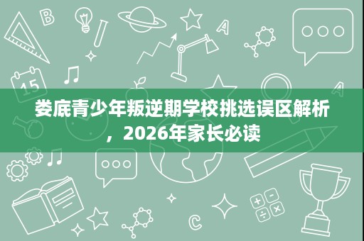 娄底青少年叛逆期学校挑选误区解析,2026年家长必读 娄底青少年叛逆期学校挑选误区解析,2026年家长必读
