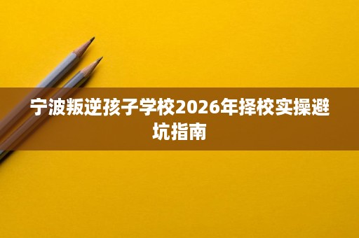 宁波叛逆孩子学校2026年择校实操避坑指南 宁波叛逆孩子学校2026年择校实操避坑指南