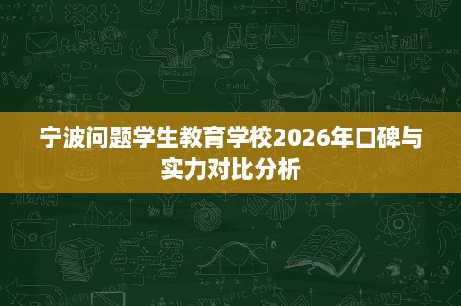 宁波问题学生教育学校2026年口碑与实力对比分析 宁波问题学生教育学校2026年口碑与实力对比分析