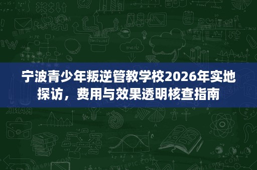 宁波青少年叛逆管教学校2026年实地探访,费用与效果透明核查指南 宁波青少年叛逆管教学校2026年实地探访,费用与效果透明核查指南