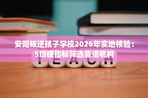 安阳叛逆孩子学校2026年实地核验:5项硬指标筛选靠谱机构 安阳叛逆孩子学校2026年实地核验:5项硬指标筛选靠谱机构