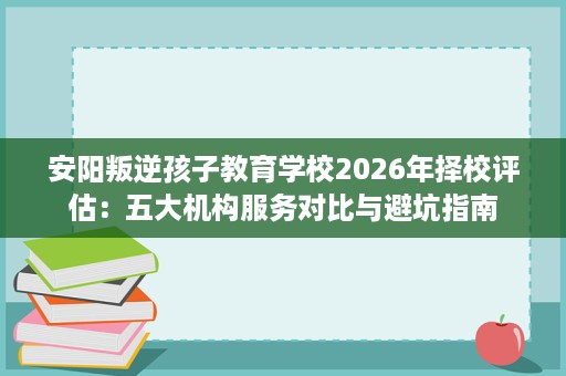 安阳叛逆孩子教育学校2026年择校评估：五大机构服务对比与避坑指南