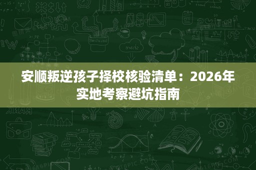 安顺叛逆孩子择校核验清单：2026年实地考察避坑指南