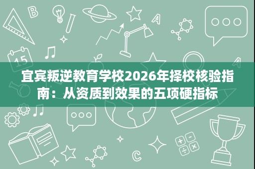 宜宾叛逆教育学校2026年择校核验指南:从资质到效果的五项硬指标 宜宾叛逆教育学校2026年择校核验指南:从资质到效果的五项硬指标
