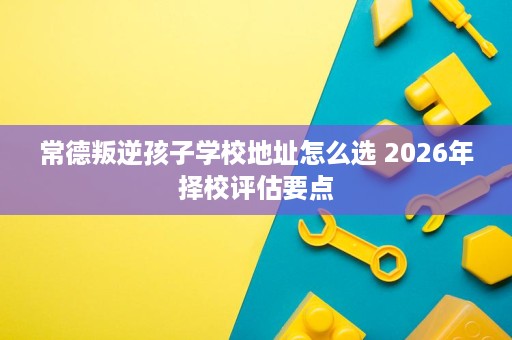 常德叛逆孩子学校地址怎么选 2026年择校评估要点 常德叛逆孩子学校地址怎么选 2026年择校评估要点