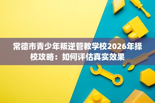 常德市青少年叛逆管教学校2026年择校攻略:如何评估真实效果 常德市青少年叛逆管教学校2026年择校攻略:如何评估真实效果