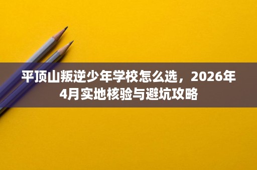 平顶山叛逆少年学校怎么选，2026年4月实地核验与避坑攻略