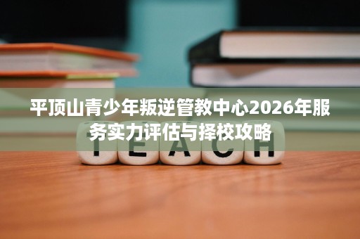 平顶山青少年叛逆管教中心2026年服务实力评估与择校攻略 平顶山青少年叛逆管教中心2026年服务实力评估与择校攻略