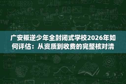 广安叛逆少年全封闭式学校2026年如何评估:从资质到收费的完整核对清单 广安叛逆少年全封闭式学校2026年如何评估:从资质到收费的完整核对清单