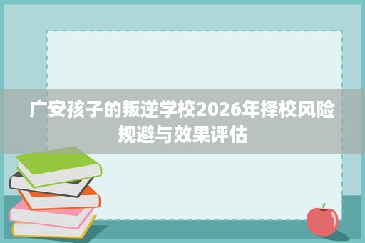 广安孩子的叛逆学校2026年择校风险规避与效果评估 广安孩子的叛逆学校2026年择校风险规避与效果评估