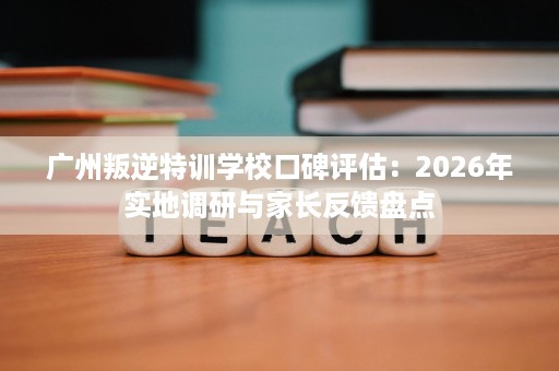 广州叛逆特训学校口碑评估:2026年实地调研与家长反馈盘点 广州叛逆特训学校口碑评估:2026年实地调研与家长反馈盘点