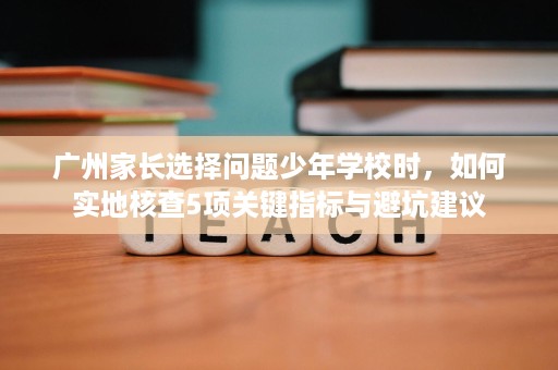 广州家长选择问题少年学校时，如何实地核查5项关键指标与避坑建议