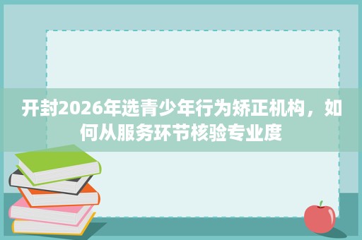 开封2026年选青少年行为矫正机构,如何从服务环节核验专业度 开封2026年选青少年行为矫正机构,如何从服务环节核验专业度