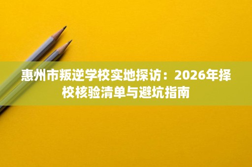 惠州市叛逆学校实地探访:2026年择校核验清单与避坑指南 惠州市叛逆学校实地探访:2026年择校核验清单与避坑指南