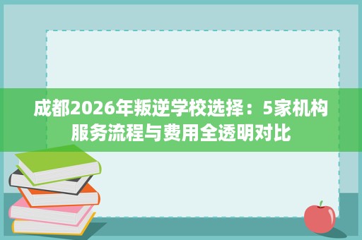 成都2026年叛逆学校选择：5家机构服务流程与费用全透明对比