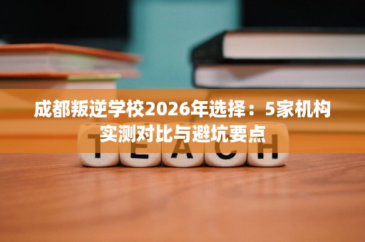 成都叛逆学校2026年选择：5家机构实测对比与避坑要点