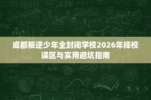 成都叛逆少年全封闭学校2026年择校误区与实用避坑指南 成都叛逆少年全封闭学校2026年择校误区与实用避坑指南